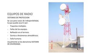 EQUIPOS DE RADIO
SISTEMAS DE PROTECCION
Se usa para casos de indisponibilidad,
lo que puede ocurrir por:
- Trayectos múltiples.
- Fallas de los equipos.
- Reflexión en el terreno.
- Sismos o fenómenos atmosféricos.
- Falla humana.
Usualmente se les denomina SISTEMA
DE DIVERSIDAD.
 