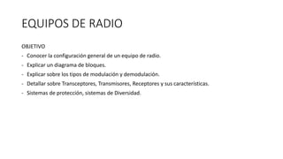 EQUIPOS DE RADIO
OBJETIVO
- Conocer la configuración general de un equipo de radio.
- Explicar un diagrama de bloques.
- Explicar sobre los tipos de modulación y demodulación.
- Detallar sobre Transceptores, Transmisores, Receptores y sus características.
- Sistemas de protección, sistemas de Diversidad.
 