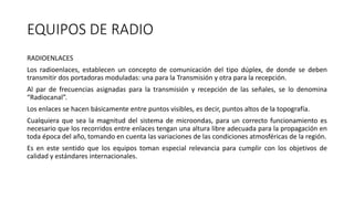 EQUIPOS DE RADIO
RADIOENLACES
Los radioenlaces, establecen un concepto de comunicación del tipo dúplex, de donde se deben
transmitir dos portadoras moduladas: una para la Transmisión y otra para la recepción.
Al par de frecuencias asignadas para la transmisión y recepción de las señales, se lo denomina
“Radiocanal”.
Los enlaces se hacen básicamente entre puntos visibles, es decir, puntos altos de la topografía.
Cualquiera que sea la magnitud del sistema de microondas, para un correcto funcionamiento es
necesario que los recorridos entre enlaces tengan una altura libre adecuada para la propagación en
toda época del año, tomando en cuenta las variaciones de las condiciones atmosféricas de la región.
Es en este sentido que los equipos toman especial relevancia para cumplir con los objetivos de
calidad y estándares internacionales.
 