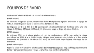 EQUIPOS DE RADIO
CONFIGURACIÓN GENERAL DE UN EQUIPO DE MICROONDAS
ETAPA BBMUX
Se recibe las ráfagas de pulsos provenientes de los Multiplexores digitales anteriores al equipo de
radio. A estas ráfagas de pulso se les denomina Banda Base (BB).
La BB puede ser 2 E1 ó 4 E1 ó 16 E1 que ingresan a la etapa BBMUX en donde se forma una sola
ráfaga de 4 Mbps ú 8 Mbps ó 34 Mbps ó 155 Mbps, que luego se dirige a la etapa Modem.
ETAPA Modem
En sistemas PDH, en la etapa Modem, el tipo de modulación es 4PSK, que recibe la ráfaga
procedente de BBMUX y la divide en dos ráfagas, para proceder a modularlas a la Frecuencia
Intermedia (FI) (70 Mhz ó 140 Mhz ó 210 Mhz). La señal en FI, luego ingresa a la etapa de Up
Converter.
ETAPA Up Converter
Recibe la señal de FI y la eleva a la frecuencia de microondas asignada (RF), se filtra para eliminar la
banda y portadora innecesarias y luego se amplifica para remitirlo a la antena.
 