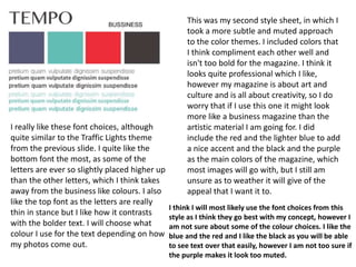 This was my second style sheet, in which I
took a more subtle and muted approach
to the color themes. I included colors that
I think compliment each other well and
isn't too bold for the magazine. I think it
looks quite professional which I like,
however my magazine is about art and
culture and is all about creativity, so I do
worry that if I use this one it might look
more like a business magazine than the
artistic material I am going for. I did
include the red and the lighter blue to add
a nice accent and the black and the purple
as the main colors of the magazine, which
most images will go with, but I still am
unsure as to weather it will give of the
appeal that I want it to.
I really like these font choices, although
quite similar to the Traffic Lights theme
from the previous slide. I quite like the
bottom font the most, as some of the
letters are ever so slightly placed higher up
than the other letters, which I think takes
away from the business like colours. I also
like the top font as the letters are really
thin in stance but I like how it contrasts
with the bolder text. I will choose what
colour I use for the text depending on how
my photos come out.
I think I will most likely use the font choices from this
style as I think they go best with my concept, however I
am not sure about some of the colour choices. I like the
blue and the red and I like the black as you will be able
to see text over that easily, however I am not too sure if
the purple makes it look too muted.
 