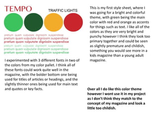 This is my first style sheet, where I
was going for a bright and colorful
theme, with green being the main
color with red and orange as accents
for things such as text. I like all of the
colors as they are very bright and
punchy however I think they look too
primary together and could be seen
as slightly premature and childish,
something you would see more in a
kids magazine than a young adult
magazine.I experimented with 3 different fonts in two of
the colors from my color pallet. I think all of
these fonts could work quite well in the
magazine, with the bolder bottom one being
used for titles of articles or headings, and the
slightly thinner ones being used for main text
and quotes or key facts. Over all I do like this color theme
however I wont use it in my project
as I don’t think they match to the
concept of my magazine and look a
little too childish.
 