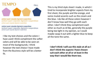 This is my third style sheet I made, in which I
tired to incorporate brighter aspects from my
first sheet, the purple and the orange, and
some muted accents such as the cream and
the blue. I do like all these colors however I
don’t know how well they go with each
other. I don’t think they compliment each
other as much as id like, generally the purple
being too light in my opinion, so I could
maybe swap it out with a lighter blue to keep
all the tone the same.I like my text choices and the colors I
have used I think compliment the softer
colors and will be able to be seen on
most of the backgrounds. I think
however the text choice I have made
from the Business style will be a better
fit.
I don’t think I will use this style at all as I
don’t think the aspects I have chosen
suit each other at all or at least in the
way that I would like them too.
 