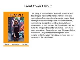 Front Cover Layout
I am going to use this layout as I think its simple and
does the job, however to make it fit more with the
conventions of my magazines I am going to add short
headings in between the picture and the bleed line,
summarizing the content inside with single lined
sentences so as to not crowd the front cover. I will also
make the image in the center smaller so I have more
room for my text. Depending on how things go during
production, I may make some changes so it will
compile better, however I am going to make sure to
keep this as the base layout.
 