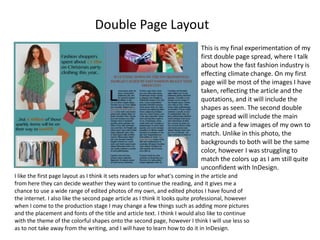 Double Page Layout
This is my final experimentation of my
first double page spread, where I talk
about how the fast fashion industry is
effecting climate change. On my first
page will be most of the images I have
taken, reflecting the article and the
quotations, and it will include the
shapes as seen. The second double
page spread will include the main
article and a few images of my own to
match. Unlike in this photo, the
backgrounds to both will be the same
color, however I was struggling to
match the colors up as I am still quite
unconfident with InDesign.
I like the first page layout as I think it sets readers up for what's coming in the article and
from here they can decide weather they want to continue the reading, and it gives me a
chance to use a wide range of edited photos of my own, and edited photos I have found of
the internet. I also like the second page article as I think it looks quite professional, however
when I come to the production stage I may change a few things such as adding more pictures
and the placement and fonts of the title and article text. I think I would also like to continue
with the theme of the colorful shapes onto the second page, however I think I will use less so
as to not take away from the writing, and I will have to learn how to do it in InDesign.
 