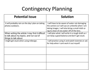 Contingency Planning
Potential Issue Solution
It will probably rain on the day I plan on taking
photos outdoors.
I will have to be aware of water not damaging
the camera so I will use an umbrella when I am
taking images. I will also bring a small cloth or
rag to clean of any water off of the lens.
When writing the article I may find it difficult
to talk about my topics, and run out of
things to talk about.
I will plan what I will write in a rough draft so I
can keep a good balance and don’t get stuck.
I might get stuck when using InDesign. I will practice using it and watch tutorials or ask
for help when I cant work it out myself.
 
