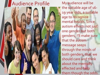 Audience Profile My audience will be
the suitable age of 16-
19 year olds, a suitable
age to recognize
mental health. Since
autism effects not just
one gender but both
genders, I’ll make sure
that the autism
message seeps
through the minds of
both genders, that we
should care and think
about the mentally
effected and help
them though the odds.
 