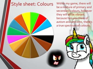 Style sheet: Colours Within my game, there will
be a mixture of primary and
secondary colours, however
they will all be vibrant
because hen you think of
autism and unicorns, there’s
a true spectrum of colours.
 