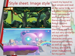 Style sheet: Image style I want my layout to
look simple and neat
at the same time, so I
will draw I inspiration
from two popular
and loved games:
Banana Kong and
Robot Unicorn
Attack 3. Between
them, they are both
set out very similarly:
a long path with
obstacles and coins
(bananas) to collect,
as well as upgrades
to buy, and that is
what I had in mind
for my game.
 