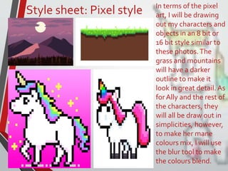 Style sheet: Pixel style In terms of the pixel
art, I will be drawing
out my characters and
objects in an 8 bit or
16 bit style similar to
these photos.The
grass and mountains
will have a darker
outline to make it
look in great detail. As
forAlly and the rest of
the characters, they
will all be draw out in
simplicities, however,
to make her mane
colours mix, I will use
the blur tool to make
the colours blend.
 