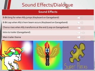Sound Effects/Dialogue
Sound Effects
8-Bit bing for when Ally jumps (Keyboard on Garageband)
8-Bit zap when Ally’s horn beam occurs (Keyboard on Garageband)
Chorus rises when Ally transforms at the end (Loop on Garageband)
Intro to trailer (Garageband)
Main trailer theme
 