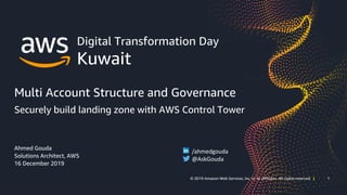 1© 2019 Amazon Web Services, Inc. or its affiliates. All rights reserved | 1© 2019 Amazon Web Services, Inc. or its affiliates. All rights reserved |
Digital Transformation Day
Kuwait
Multi Account Structure and Governance
Securely build landing zone with AWS Control Tower
Ahmed Gouda
Solutions Architect, AWS
16 December 2019
/ahmedgouda
@AskGouda
 