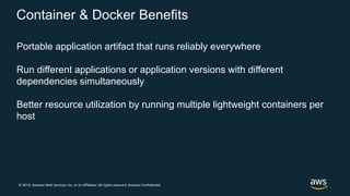 © 2019, Amazon Web Services, Inc. or its Affiliates. All rights reserved. Amazon Confidential
Container & Docker Benefits
Portable application artifact that runs reliably everywhere
Run different applications or application versions with different
dependencies simultaneously
Better resource utilization by running multiple lightweight containers per
host
 