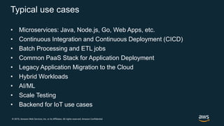 © 2019, Amazon Web Services, Inc. or its Affiliates. All rights reserved. Amazon Confidential
Typical use cases
• Microservices: Java, Node.js, Go, Web Apps, etc.
• Continuous Integration and Continuous Deployment (CICD)
• Batch Processing and ETL jobs
• Common PaaS Stack for Application Deployment
• Legacy Application Migration to the Cloud
• Hybrid Workloads
• AI/ML
• Scale Testing
• Backend for IoT use cases
 