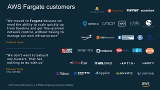 © 2019, Amazon Web Services, Inc. or its Affiliates. All rights reserved. Amazon Confidential
AWS Fargate customers
”We don't want to babysit
any clusters. That has
nothing to do with us”
Shimon Tolts
CTO, DATREE
“We moved to Fargate because we
need the ability to scale quickly up
from baseline and get fine-grained
network control, without having to
manage our own infrastructure”
Product Hunt
 