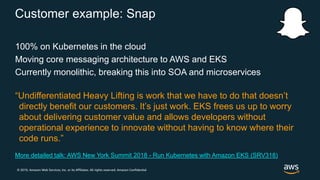 © 2019, Amazon Web Services, Inc. or its Affiliates. All rights reserved. Amazon Confidential
Customer example: Snap
100% on Kubernetes in the cloud
Moving core messaging architecture to AWS and EKS
Currently monolithic, breaking this into SOA and microservices
“Undifferentiated Heavy Lifting is work that we have to do that doesn’t
directly benefit our customers. It’s just work. EKS frees us up to worry
about delivering customer value and allows developers without
operational experience to innovate without having to know where their
code runs.”
More detailed talk: AWS New York Summit 2018 - Run Kubernetes with Amazon EKS (SRV318)
 