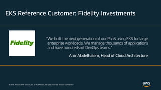 © 2019, Amazon Web Services, Inc. or its Affiliates. All rights reserved. Amazon Confidential
EKS Reference Customer: Fidelity Investments
“We built the next generation of our PaaS using EKS for large
enterprise workloads. We manage thousands of applications
and have hundreds of DevOps teams.”
Amr Abdelhalem, Head of Cloud Architecture
 