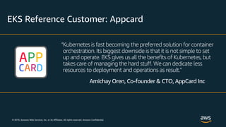 © 2019, Amazon Web Services, Inc. or its Affiliates. All rights reserved. Amazon Confidential
EKS Reference Customer: Appcard
“Kubernetes is fast becoming the preferred solution for container
orchestration. Its biggest downside is that it is not simple to set
up and operate. EKS gives us all the benefits of Kubernetes, but
takes care of managing the hard stuff. We can dedicate less
resources to deployment and operations as result.”
Amichay Oren, Co-founder & CTO, AppCard Inc
 