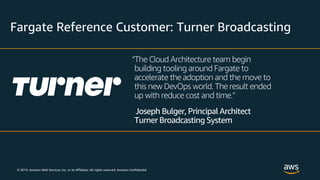 © 2019, Amazon Web Services, Inc. or its Affiliates. All rights reserved. Amazon Confidential
Fargate Reference Customer: Turner Broadcasting
“The Cloud Architecture team begin
building tooling around Fargate to
accelerate the adoption and the move to
this new DevOps world. The result ended
up with reduce cost and time.”
Joseph Bulger, Principal Architect
Turner Broadcasting System
 