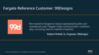 © 2019, Amazon Web Services, Inc. or its Affiliates. All rights reserved. Amazon Confidential
Fargate Reference Customer: 99Designs
“We moved to Fargate to reduce operational burden and
operational costs. Fargate made running Docker containers
easy, removing need to maintain instances.”
Robert McNeil, Sr. Engineer, 99designs
 