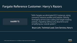 © 2019, Amazon Web Services, Inc. or its Affiliates. All rights reserved. Amazon Confidential
Fargate Reference Customer: Harry’s Razors
“With Fargate we eliminated EC2 instances, sizing
concerns, instance profiles and policies. Directly
leveraging service auto scaling and target tracking
policies, migrating without any downtime and
simplifying our overall system.”
Bryce Lohr, Technical Lead, Core Services, Harry’s
 