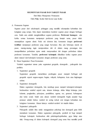 SEGMENTASI PASAR DAN TARGET PASAR
Dari Buku Manajemen Pemasaran
Oleh Philip Kotler Dab Kevin Lane Keller
A. Pemasaran Segmen
Segmen pasar dari sekelompok pelanggan yang memiliki sekumpulan kebutuhan dan
keinginan yang serupa. Kita dapat menentukan karakter segmen pasar dengan berbagai
cara. Salah satu adalah mengidentifikasi segmen preferensi. Preferensi homogen ada
ketika semua konsumen mempunyai preferensi yang hampir sama, pasar tidak
menunjukkan segmen alami. Pada sisi ekstrem lain, konsumen dengan preferensi
terdifusi mempunyai preferensi yang sangat bervariasi. Jika ada beberapa merek di
pasar, masing-masing ingin memposisikan diri di dalam ruang persaingan dan
memperlihatkan perbedaan nyata untuk menyesuaikan diri dengan perbedaan dalam
preferensi konsumen. Terakhir, preferensi kelompok dihasilkan ketika segmen pasar
alami muncul dari kelompok konsumen dengan preferensi yang sama.
B. Dasar Segmentasi Pasar Konsumen
Variabel segmentasi utama yaitu segmentasi geografis, demografis , psikografis dan
perilaku.
1. Segmentasi geografis
Segmentasi geografis memerlukan pembagian pasar menjadi berbagai unit
geografis seperti negara-negara bagian, wilayah, kabupaten, kota atau lingkungan
sekitar.
2. Segmentasi demografis
Dalam segmentasi demografis, kita membagi pasar menjadi kelompok-kelompok
berdasarkan variabel seperti usia, ukuran keluarga, siklus hidup keluarga, jenis
kelamin, penghasilan, pekerjaan, pendidikan, agama, ras, generasi, kebangsaan
dan kelas sosial. Salah satu alasan variabel demografis begitu populer bagi
pemasar adalah bahwa variabel ini sering terkait erat dengan kebutuhan dan
keinginan konsumen. Alasan lainnya variabel-variabel ini mudah diukur.
3. Segmentasi psikografis
Psikografis adalah ilmu untuk menggunakan psikologi dan demografi guna lebih
memahami konsumen. Dalam segmentasi psikografis, pembeli di bagi menjadi
berbagai kelompok berdasarkan sifat psikologis/kepribadian, gaya hidup atau
nilai. Orang-orang di dalam kelompok demografi yang sama bisa memiliki profil
 