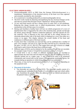 13
ELECTROCARDIOGRAPHY:
 Electrocardiography (ECG or EKG from the German Elektrokardiogramm) is a
transthoracic interpretation of the electrical activity of the heart over time captured
and externally recorded by skin electrodes.
 It is a noninvasive recording produced by an electrocardiographic device.
 The ECG works mostly by detecting and amplifying the tiny electrical changes on the
skin that are caused when the heart muscle "depolarizes" during each heart beat.
 At rest, each heart muscle cell has a charge across its outer wall, or cell membrane.
Reducing this charge towards zero is called de-polarization, which activates the
mechanisms in the cell that cause it to contract.
 During each heartbeat a healthy heart will have an orderly progression of a wave of
depolarization that is triggered by the cells in the sinoatrial node, spreads out through
the atrium, passes through "intrinsic conduction pathways" and then spreads all over
the ventricles. This is detected as tiny rises and falls in the voltage between two
electrodes placed either side of the heart which is displayed as a wavy line either on a
screen or on paper. This display indicates the overall rhythm of the heart and
weaknesses in different parts of the heart muscle.
 Usually more than 2 electrodes are used and they can be combined into a number of
pairs. (For example: Left arm (LA), right arm (RA) and left leg (LL) electrodes form
the pairs: LA+RA, LA+LL, RA+LL) The output from each pair is known as a lead.
Each lead is said to look at the heart from a different angle.
 Different types of ECGs can be referred to by the number of leads that are recorded,
for example 3-lead, 5-lead or 12-lead ECGs (sometimes simply "a 12-lead").
 A 12-lead ECG is one in which 12 different electrical signals are recorded at
approximately the same time and will often be used as a one-off recording of an ECG,
typically printed out as a paper copy. 3- and 5-lead ECGs tend to be monitored
continuously and viewed only on the screen of an appropriate monitoring device, for
example during an operation or whilst being transported in an ambulance.
 There may, or may not be any permanent record of a 3- or 5-lead ECG depending on
the equipment used.
 Placement of electrodes:
 Ten electrodes are used for a 12-lead ECG. The electrodes usually consist of a
conducting gel, embedded in the middle of a self-adhesive pad onto which cables
clip. Sometimes the gel also forms the adhesive. They are labeled and placed on
the patient's body as follows:
DR.
NAITIK
TRIVEDI&
DR.
UPAMA
TRIVEDI
 