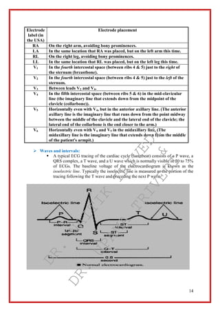 14
Electrode
label (in
the USA)
Electrode placement
RA On the right arm, avoiding bony prominences.
LA In the same location that RA was placed, but on the left arm this time.
RL On the right leg, avoiding bony prominences.
LL In the same location that RL was placed, but on the left leg this time.
V1 In the fourth intercostal space (between ribs 4 & 5) just to the right of
the sternum (breastbone).
V2 In the fourth intercostal space (between ribs 4 & 5) just to the left of the
sternum.
V3 Between leads V2 and V4.
V4 In the fifth intercostal space (between ribs 5 & 6) in the mid-clavicular
line (the imaginary line that extends down from the midpoint of the
clavicle (collarbone)).
V5 Horizontally even with V4, but in the anterior axillary line. (The anterior
axillary line is the imaginary line that runs down from the point midway
between the middle of the clavicle and the lateral end of the clavicle; the
lateral end of the collarbone is the end closer to the arm.)
V6 Horizontally even with V4 and V5 in the midaxillary line. (The
midaxillary line is the imaginary line that extends down from the middle
of the patient's armpit.)
 Waves and intervals:
 A typical ECG tracing of the cardiac cycle (heartbeat) consists of a P wave, a
QRS complex, a T wave, and a U wave which is normally visible in 50 to 75%
of ECGs. The baseline voltage of the electrocardiogram is known as the
isoelectric line. Typically the isoelectric line is measured as the portion of the
tracing following the T wave and preceding the next P wave.
DR.
NAITIK
TRIVEDI&
DR.
UPAMA
TRIVEDI
 