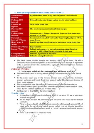 16
 Some pathological entities which can be seen on the ECG:
Shortened QT
interval
Hypercalcemia, some drugs, certain genetic abnormalities.
Prolonged QT
interval
Hypocalcemia, some drugs, certain genetic abnormalities.
Elevated ST
segment
Myocardial infraction
Depressed ST
segment
The heart muscles receive insufficient oxygen
Prolonged PQ
intervals
Coronary artery disease, Rheumatic fever and Scar tissue may
be form in the heart.
Flattened or
inverted T Waves
Coronary ischemia, left ventricular hypertrophy, digoxin effect,
some drugs.
Hyper acute T
Waves
Possibly the first manifestation of acute myocardial infarction.
Prominent U Waves Hypokalemia.
Larger P Wave Indicate enlargement of an Atrium, as may occur in mitral
stenosis in which blood back up in to the left atrium.
Enlarge Q Wave Indicates myocardium infrection.
Enlarge R Wave Indicates enlarged ventricles
 The ECG cannot reliably measure the pumping ability of the heart, for which
ultrasound-based (echocardiography) or nuclear medicine tests are used. It is possible
to be in cardiac arrest with a normal ECG signal (a condition known as pulseless
electrical activity).
CARDIAC CYCLES:
“A cardiac cycle include all the events associated within one heart beat”
 The normal heart beats in healthy adult is 75 beats/min and cardiac cycle last for 0.8
sec.
 In the cardiac cycle due to the pressure changes atria and ventricles alternately
contract and relax, and blood flows from areas of higher blood pressure to areas of
lower blood pressure.
 The term systole is used for the contraction and diastole used for the relaxation.
 In a normal cardiac cycle, the two atria contract while the two ventricles relax. Then,
while the two ventricle contract, the two atria relax.
 Cardiac cycle is described by the following phase:
1) Atrial systole
 In this phase Atrial contraction is begins which is last about 0.1 sec at same time
ventricle are relaxed.
 So, the Right and Left AV valves are open and Atria send blood into the relaxed
ventricles.
 Atrial systole pushes 25 ml of blood in to ventricles which already contain 105 ml
blood so at the end of atrial systole means end of ventricle diastole Ventricles
contain maximum blood volume which is 130 ml known as end-diastolic volume
(EDV).
 In the ECG or EKG it is noted as P wave.
DR.
NAITIK
TRIVEDI&
DR.
UPAMA
TRIVEDI
 