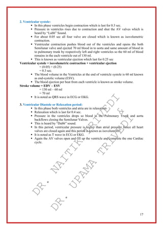 17
2. Ventricular systole:
 In this phase ventricles begin contraction which is last for 0.3 sec.
 Pressure in ventricles rises due to contraction and shut the AV valves which is
heard by “Lubb” Sound.
 For about 0.05 sec all four valve are closed which is known as isovolumetric
contraction.
 Ventricular contraction pushes blood out of the ventricles and opens the both
Semilunar valve and ejected 70 ml blood in to aorta and same amount of blood in
to pulmonary trunk by respectively left and right ventricles so the 60 ml of blood
remains in the each ventricle out of 130 ml.
 This is known as ventricular ejection which last for 0.25 sec
Ventricular systole = isovolumetric contraction + ventricular ejection
= (0.05) + (0.25)
= 0.3 sec.
 The blood volume in the Ventricles at the end of ventricle systole is 60 ml known
as end-systolic volume (ESV).
 The blood ejection per beat from each ventricle is known as stroke volume.
Stroke volume = EDV – ESV
= 130 ml – 60 ml
= 70 ml
 It is noted as QRS wave in ECG or EKG.
3. Ventricular Diastole or Relaxation period:
 In this phase both ventricles and atria are in relaxation.
 Relaxation which is last for 0.4 sec.
 Pressure in the ventricles drops so blood in the Pulmonary Trunk and aorta
backflows closing the Semilunar Valves.
 This is heard by “Dubb” sound.
 In this period, ventricular pressure is higher than atrial pressure hence all heart
valves are closed again and this period is known as isovolumetric.
 It is noted as T wave in ECG or EKG.
 Again the AV valves open and fill up the ventricle and complete the one Cardiac
cycle.
DR.
NAITIK
TRIVEDI&
DR.
UPAMA
TRIVEDI
 