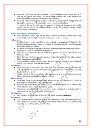 19
 Means the cardiac out put volume is close to the total blood volume, which is about 5
liters in the typical adult male. The entire blood volume thus flows through the
pulmonary and systemic circulations about once a minute.
 When the demand of oxygen is increase or decrease, cardiac output changes to meet
the need by increasing or decreasing the stroke volume and heart rate.
 For example during the mild exercise demand of oxygen is increase so the stroke
volume may increase to 100 ml/beat and heart rate to 100 beats/min. cardiac output
then would be 10 liters/min.
Factor affecting on Stroke volume:
 Three important factors regulate the stroke volume in different circumstances and
ensure that the left and right ventricles pump equal volume of blood.
i) Preload:
 The blood supply to the ventricle is often referred to as preload. Technically, the
definition of preload is the volume or pressure in the ventricle at the end of diastole or
refers as end-diastolic volume.
 According to Frank-Starling law of the heart, more the heart is filling during diastole,
the greater the force of contraction during systole.
 The duration of ventricular diastole and venous pressure are the two key factors that
determine EDV.
 When the heart rate is increase, the duration of diastole is shorter so it takes smaller
filling times means smaller EDV.
 On the other hand, when venous pressure increase, a greater volume of blood is forced
into the ventricles and the EDV is increased.
For example:
 When heart rate exceeds about 160 beats/min, stroke volumes usually decrease. At
such rapid heart rate decrease the ventricular filling time so decrease the EDV and
thus the preload is lower.
 People, who have slow resting heart rate, usually have large stroke volumes because
filling time is prolonged and preload thus is larger.
ii) Contractility:
 The second factor that influences stroke volume is myocardial contractility, which is
the strength of contraction at any given preload.
 Increases the contractility are called positive inotropic agents and decreases the
contractility are called negative inotropic agents.
 Thus, for a constant preload, stroke volume is larger when positive inotropic agent is
present and it promotes the forceful contraction.
iii) Afterload:
 The resistance to the ejection of blood by the ventricle is called afterload.
For example:
 In the atherosclerosis condition arteries are narrowed so they resist the blood flow
from ventricles to out of heart and it decrease the stroke volume, and more blood
remains in the ventricles at the end of systole.
DR.
NAITIK
TRIVEDI&
DR.
UPAMA
TRIVEDI
 