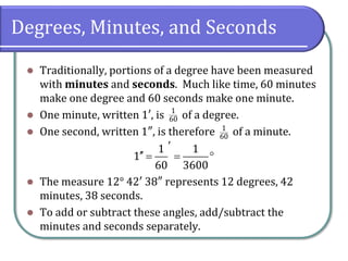 Degrees, Minutes, and Seconds
⚫ Traditionally, portions of a degree have been measured
with minutes and seconds. Much like time, 60 minutes
make one degree and 60 seconds make one minute.
⚫ One minute, written 1′, is of a degree.
⚫ One second, written 1″, is therefore of a minute.
⚫ The measure 12° 42′ 38″ represents 12 degrees, 42
minutes, 38 seconds.
⚫ To add or subtract these angles, add/subtract the
minutes and seconds separately.
1
60
1
60
1 1
1
60 3600

 = = 
 