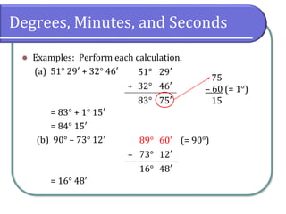 Degrees, Minutes, and Seconds
⚫ Examples: Perform each calculation.
(a) 51° 29′ + 32° 46′
= 83° + 1° 15′
= 84° 15′
(b) 90° – 73° 12′
= 16° 48′
51° 29′
+ 32° 46′
83° 75′
75
– 60 (= 1°)
15
89° 60′ (= 90°)
– 73° 12′
16° 48′
 