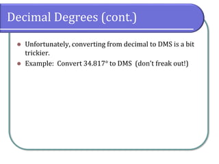 Decimal Degrees (cont.)
⚫ Unfortunately, converting from decimal to DMS is a bit
trickier.
⚫ Example: Convert 34.817° to DMS (don’t freak out!)
 