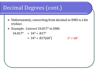 Decimal Degrees (cont.)
⚫ Unfortunately, converting from decimal to DMS is a bit
trickier.
⚫ Example: Convert 34.817° to DMS
34.817° = 34° + .817°
= 34° + .817(60′) 1° = 60′
 