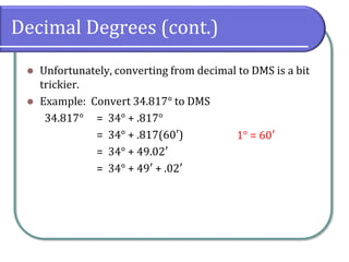 Decimal Degrees (cont.)
⚫ Unfortunately, converting from decimal to DMS is a bit
trickier.
⚫ Example: Convert 34.817° to DMS
34.817° = 34° + .817°
= 34° + .817(60′)
= 34° + 49.02′
= 34° + 49′ + .02′
1° = 60′
 