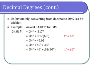 Decimal Degrees (cont.)
⚫ Unfortunately, converting from decimal to DMS is a bit
trickier.
⚫ Example: Convert 34.817° to DMS
34.817° = 34° + .817°
= 34° + .817(60′)
= 34° + 49.02′
= 34° + 49′ + .02′
= 34° + 49′ + .02(60″)
1° = 60′
1′ = 60″
 