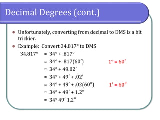 Decimal Degrees (cont.)
⚫ Unfortunately, converting from decimal to DMS is a bit
trickier.
⚫ Example: Convert 34.817° to DMS
34.817° = 34° + .817°
= 34° + .817(60′)
= 34° + 49.02′
= 34° + 49′ + .02′
= 34° + 49′ + .02(60″)
= 34° + 49′ + 1.2″
= 34° 49′ 1.2″
1° = 60′
1′ = 60″
 