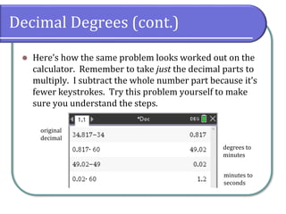 Decimal Degrees (cont.)
⚫ Here’s how the same problem looks worked out on the
calculator. Remember to take just the decimal parts to
multiply. I subtract the whole number part because it’s
fewer keystrokes. Try this problem yourself to make
sure you understand the steps.
degrees to
minutes
minutes to
seconds
original
decimal
 