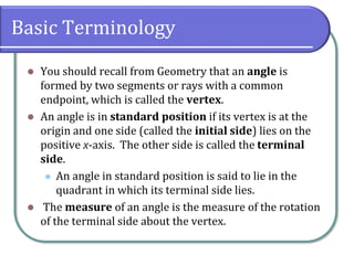 Basic Terminology
⚫ You should recall from Geometry that an angle is
formed by two segments or rays with a common
endpoint, which is called the vertex.
⚫ An angle is in standard position if its vertex is at the
origin and one side (called the initial side) lies on the
positive x-axis. The other side is called the terminal
side.
⚫ An angle in standard position is said to lie in the
quadrant in which its terminal side lies.
⚫ The measure of an angle is the measure of the rotation
of the terminal side about the vertex.
 