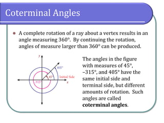 Coterminal Angles
⚫ A complete rotation of a ray about a vertex results in an
angle measuring 360°. By continuing the rotation,
angles of measure larger than 360° can be produced.
The angles in the figure
with measures of 45°,
–315°, and 405° have the
same initial side and
terminal side, but different
amounts of rotation. Such
angles are called
coterminal angles.
 