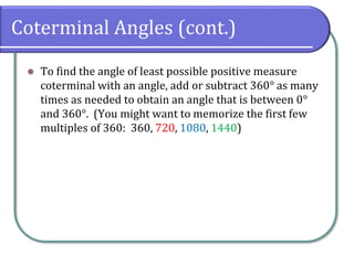 Coterminal Angles (cont.)
⚫ To find the angle of least possible positive measure
coterminal with an angle, add or subtract 360° as many
times as needed to obtain an angle that is between 0°
and 360°. (You might want to memorize the first few
multiples of 360: 360, 720, 1080, 1440)
 