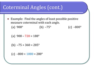 Coterminal Angles (cont.)
⚫ Example: Find the angles of least possible positive
measure coterminal with each angle.
(a) 908° (b) –75° (c) –800°
(a) 908 – 720 = 188°
(b) –75 + 360 = 285°
(c) –800 + 1080 = 280°
 