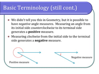 Basic Terminology (still cont.)
⚫ We didn’t tell you this in Geometry, but it is possible to
have negative angle measures. Measuring an angle from
its initial side counterclockwise to its terminal side
generates a positive measure.
⚫ Measuring clockwise from the initial side to the terminal
side generates a negative measure.
Positive measure
Negative measure
 