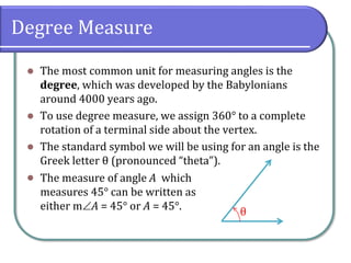 Degree Measure
⚫ The most common unit for measuring angles is the
degree, which was developed by the Babylonians
around 4000 years ago.
⚫ To use degree measure, we assign 360° to a complete
rotation of a terminal side about the vertex.
⚫ The standard symbol we will be using for an angle is the
Greek letter θ (pronounced “theta”).
⚫
θ
The measure of angle A which
measures 45° can be written as
either mA = 45° or A = 45°.
 