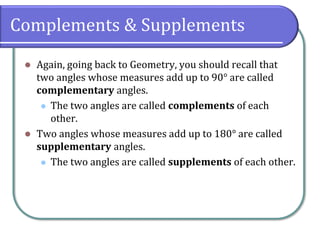 Complements & Supplements
⚫ Again, going back to Geometry, you should recall that
two angles whose measures add up to 90° are called
complementary angles.
⚫ The two angles are called complements of each
other.
⚫ Two angles whose measures add up to 180° are called
supplementary angles.
⚫ The two angles are called supplements of each other.
 