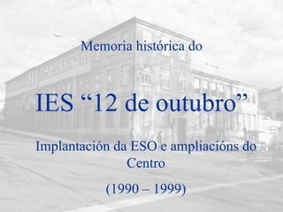 IES “12 de outubro” Implantación da ESO e ampliacións do Centro (1990 – 1999) Memoria histórica do 