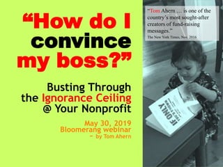 1
“How do I
convince
my boss?”
Busting Through
the Ignorance Ceiling
@ Your Nonprofit
May 30, 2019
Bloomerang webinar
~ by Tom Ahern
“Tom Ahern … is one of the
country’s most sought-after
creators of fund-raising
messages.”
The New York Times, Nov. 2016
 