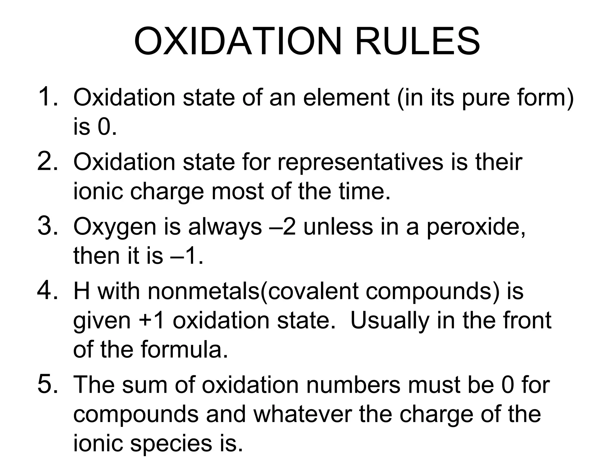OXIDATION RULES
1. Oxidation state of an element (in its pure form)
is 0.
2. Oxidation state for representatives is their
ionic charge most of the time.
3. Oxygen is always –2 unless in a peroxide,
then it is –1.
4. H with nonmetals(covalent compounds) is
given +1 oxidation state. Usually in the front
of the formula.
5. The sum of oxidation numbers must be 0 for
compounds and whatever the charge of the
ionic species is.
 