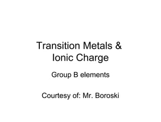 Transition Metals &
Ionic Charge
Group B elements
Courtesy of: Mr. Boroski
 